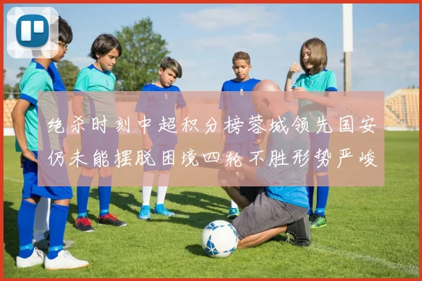 绝杀时刻中超积分榜蓉城领先国安仍未能摆脱困境四轮不胜形势严峻