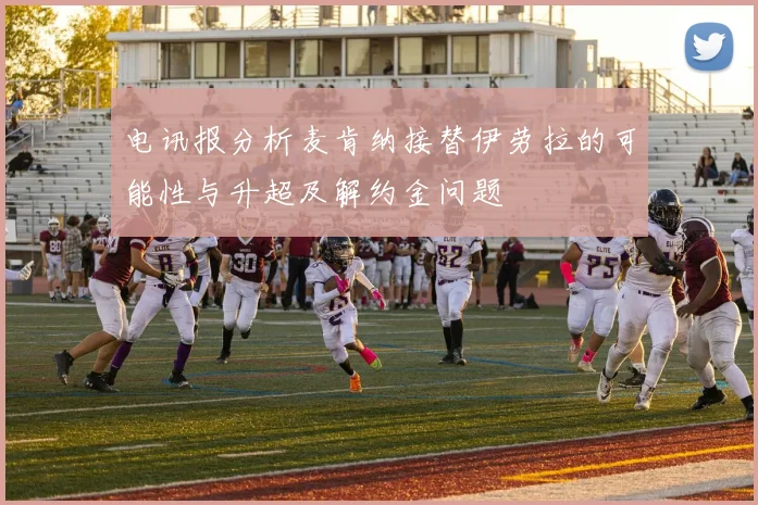 电讯报分析麦肯纳接替伊劳拉的可能性与升超及解约金问题