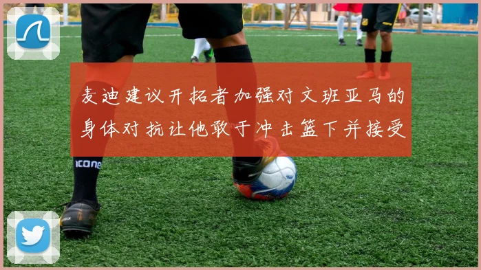 麦迪建议开拓者加强对文班亚马的身体对抗让他敢于冲击篮下并接受挑战