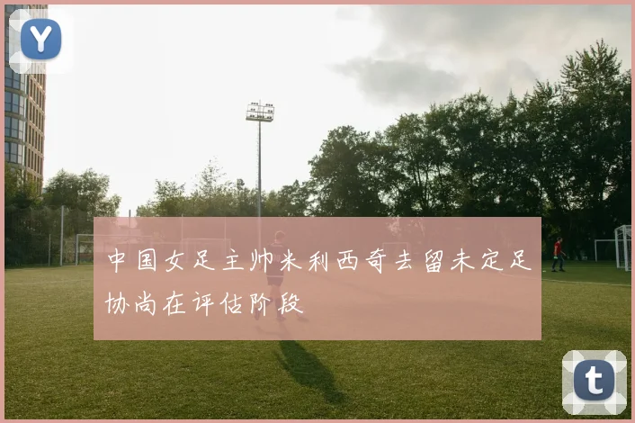 中国女足主帅米利西奇去留未定足协尚在评估阶段