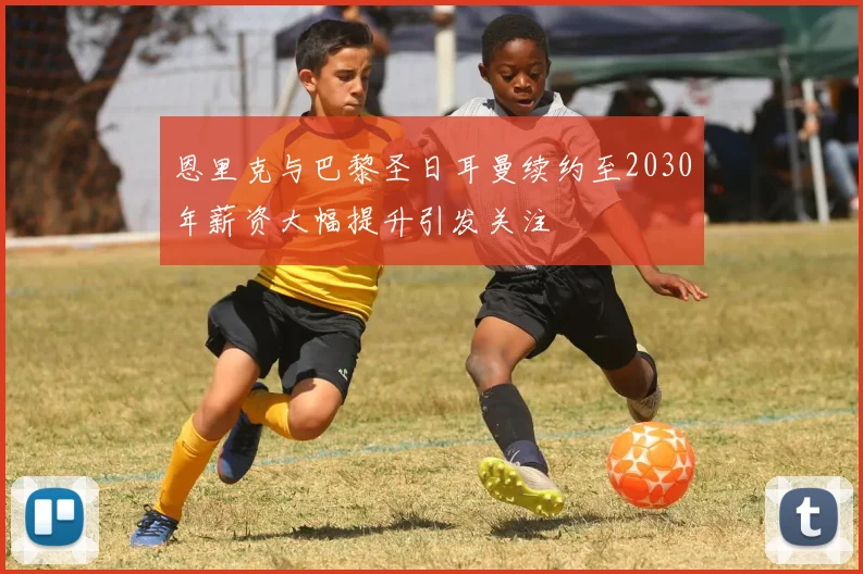 恩里克与巴黎圣日耳曼续约至2030年薪资大幅提升引发关注