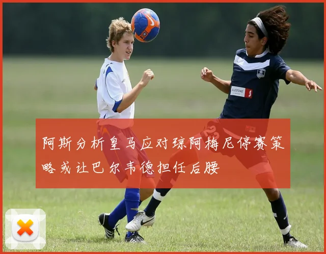 阿斯分析皇马应对琼阿梅尼停赛策略或让巴尔韦德担任后腰