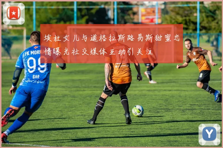 埃杜女儿与道格拉斯路易斯甜蜜恋情曝光社交媒体互动引关注