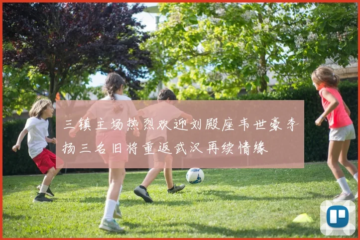 三镇主场热烈欢迎刘殿座韦世豪李扬三名旧将重返武汉再续情缘