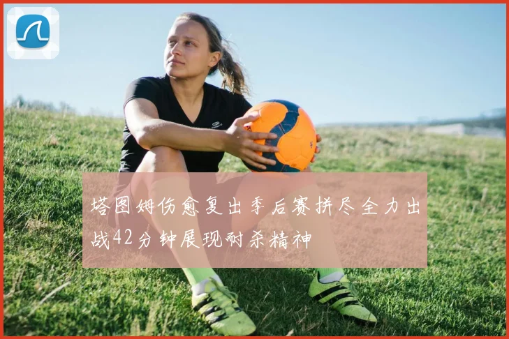 塔图姆伤愈复出季后赛拼尽全力出战42分钟展现耐杀精神