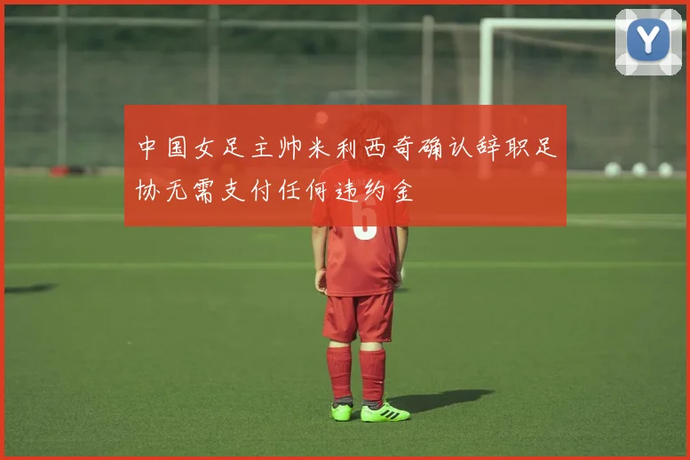 中国女足主帅米利西奇确认辞职足协无需支付任何违约金