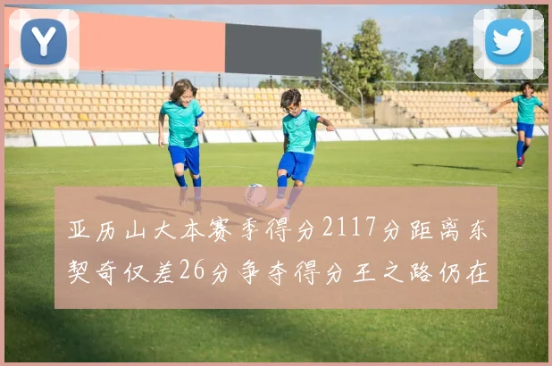 亚历山大本赛季得分2117分距离东契奇仅差26分争夺得分王之路仍在继续