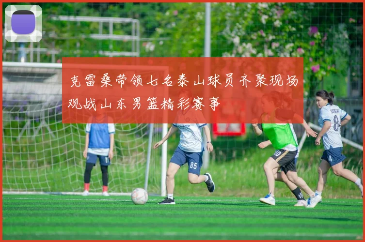 克雷桑带领七名泰山球员齐聚现场观战山东男篮精彩赛事