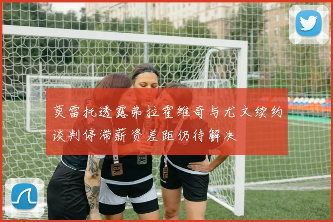 莫雷托透露弗拉霍维奇与尤文续约谈判停滞薪资差距仍待解决