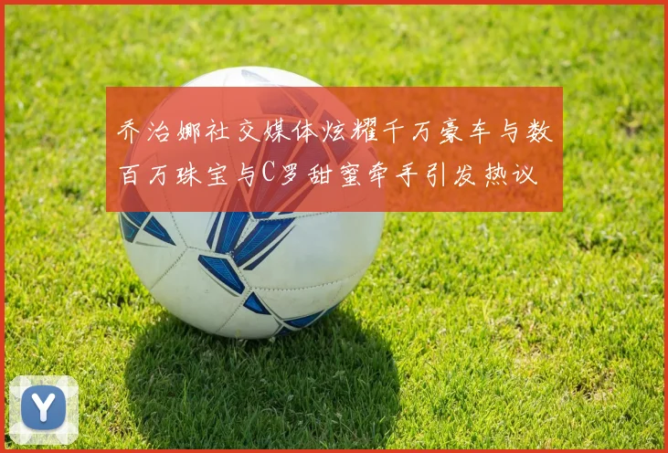 乔治娜社交媒体炫耀千万豪车与数百万珠宝与C罗甜蜜牵手引发热议