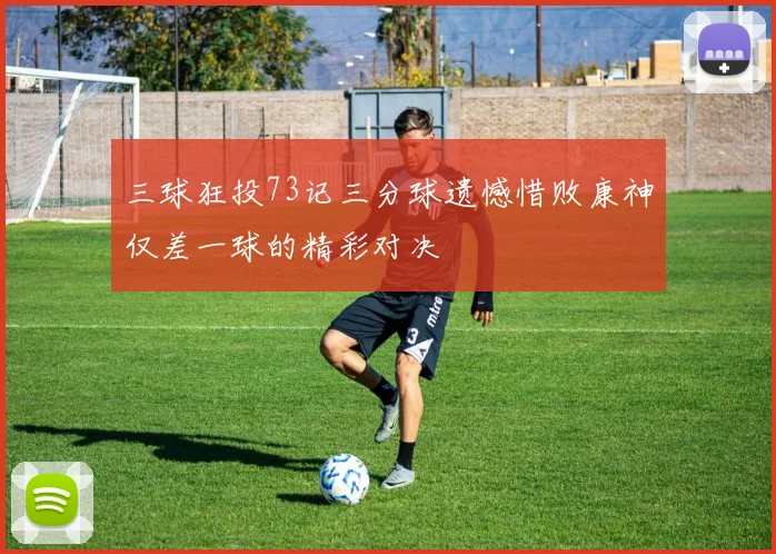 三球狂投73记三分球遗憾惜败康神仅差一球的精彩对决