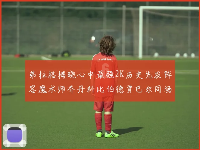 弗拉格揭晓心中最强2K历史先发阵容魔术师乔丹科比伯德贾巴尔同场竞技
