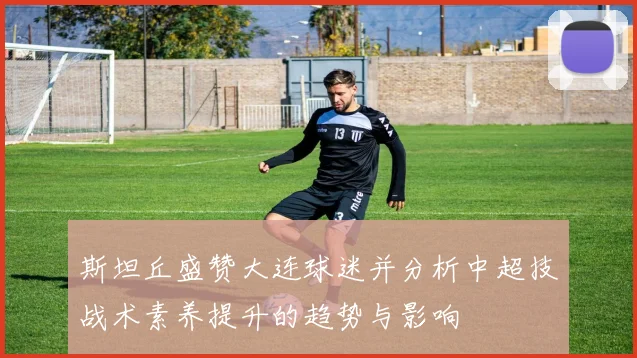 斯坦丘盛赞大连球迷并分析中超技战术素养提升的趋势与影响