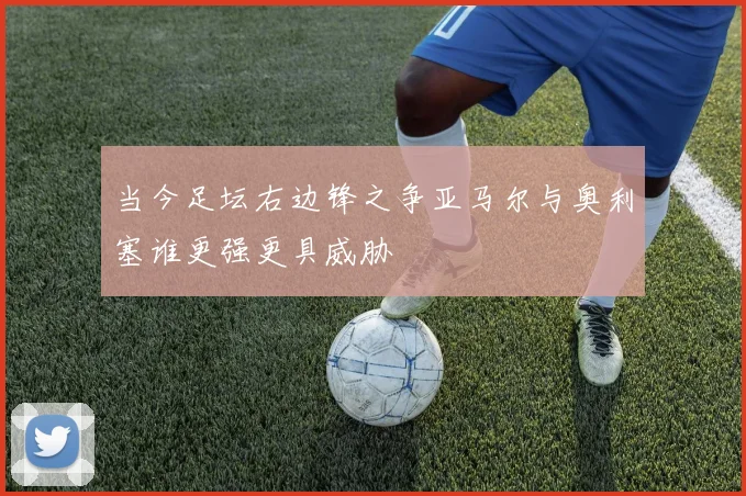 当今足坛右边锋之争亚马尔与奥利塞谁更强更具威胁